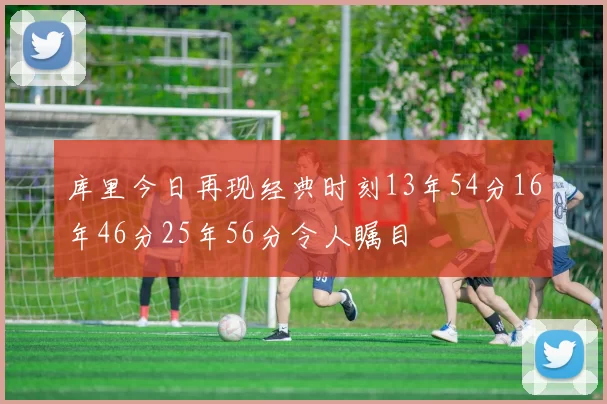库里今日再现经典时刻13年54分16年46分25年56分令人瞩目