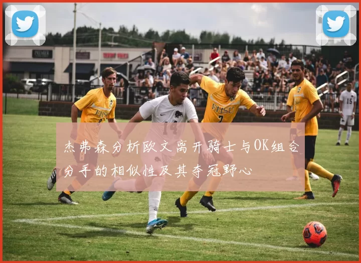 杰弗森分析欧文离开骑士与OK组合分手的相似性及其夺冠野心
