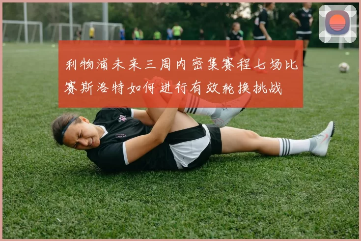 利物浦未来三周内密集赛程七场比赛斯洛特如何进行有效轮换挑战