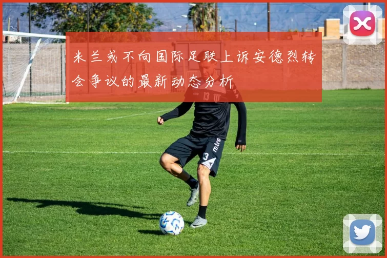 米兰或不向国际足联上诉安德烈转会争议的最新动态分析