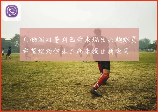 利物浦对普利西奇表现出兴趣球员希望续约但米兰尚未提出新合同