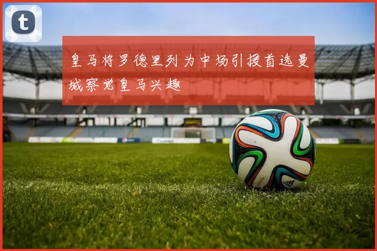 皇马将罗德里列为中场引援首选曼城察觉皇马兴趣