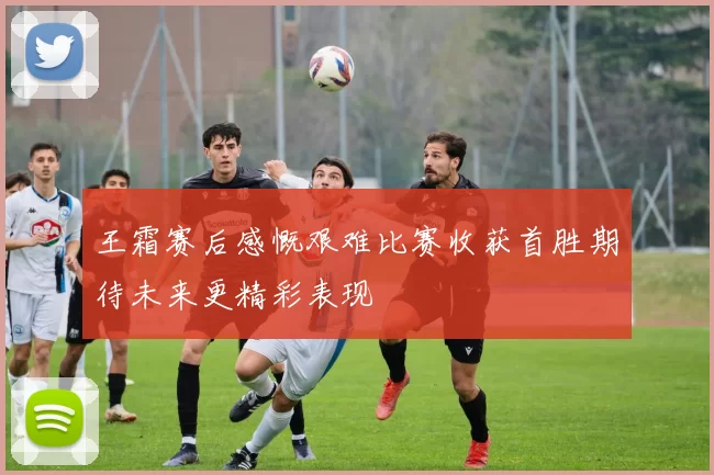 王霜赛后感慨艰难比赛收获首胜期待未来更精彩表现