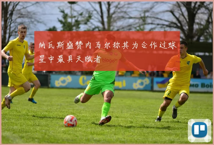 纳瓦斯盛赞内马尔称其为合作过球星中最具天赋者