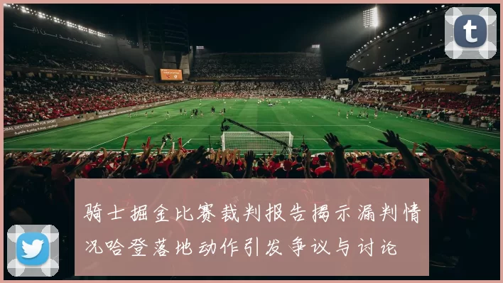 骑士掘金比赛裁判报告揭示漏判情况哈登落地动作引发争议与讨论