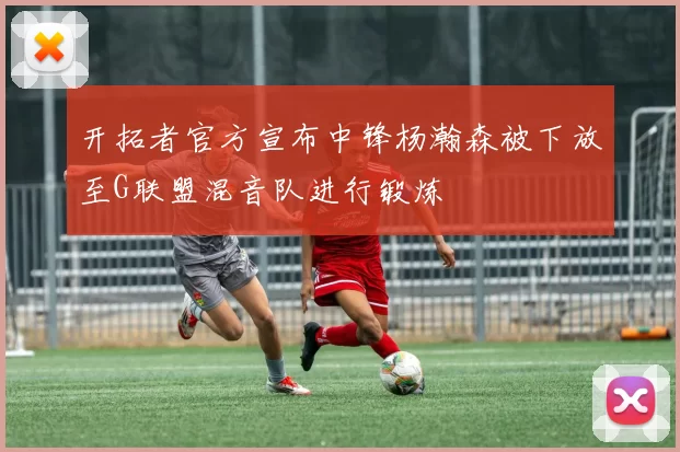 开拓者官方宣布中锋杨瀚森被下放至G联盟混音队进行锻炼