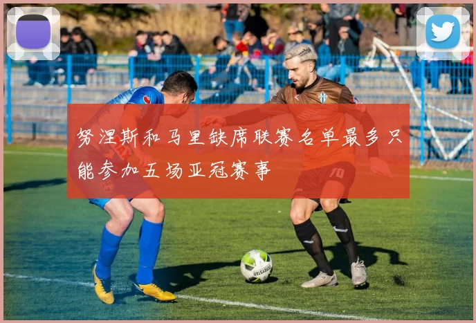 努涅斯和马里缺席联赛名单最多只能参加五场亚冠赛事