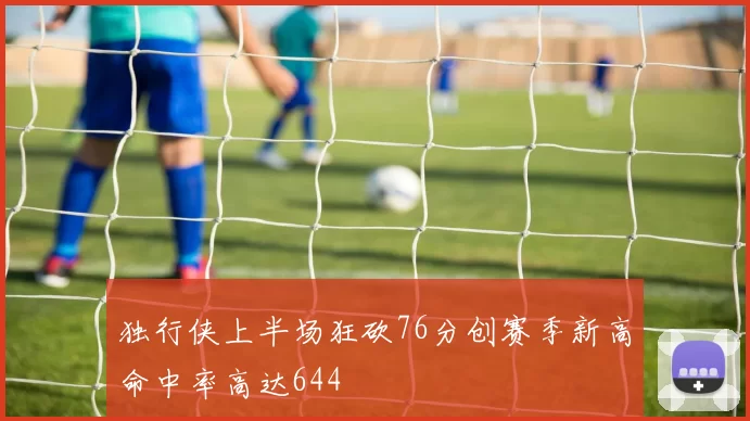 独行侠上半场狂砍76分创赛季新高命中率高达644