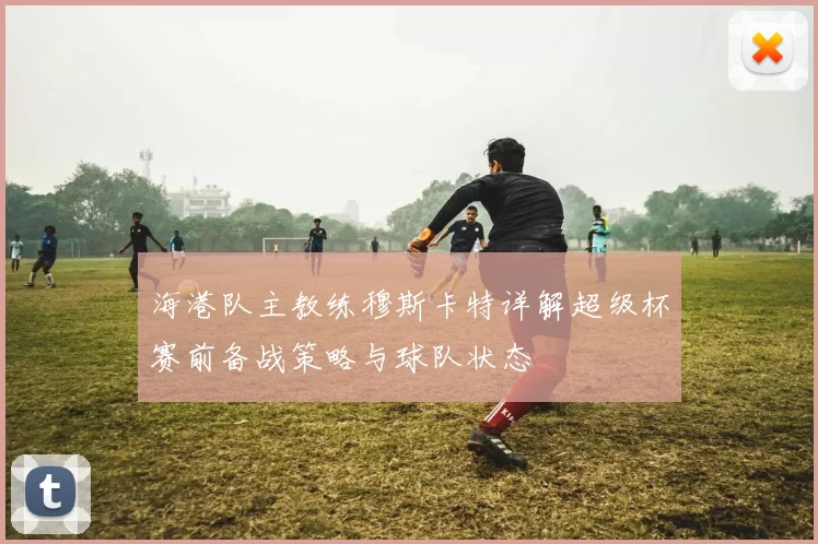 海港队主教练穆斯卡特详解超级杯赛前备战策略与球队状态