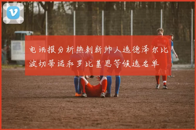 电讯报分析热刺新帅人选德泽尔比波切蒂诺和罗比基恩等候选名单