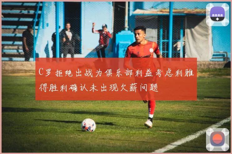 C罗拒绝出战为俱乐部利益考虑利雅得胜利确认未出现欠薪问题
