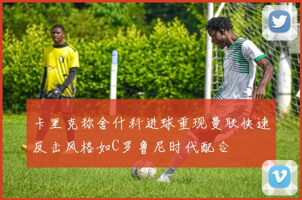 卡里克称舍什科进球重现曼联快速反击风格如C罗鲁尼时代配合