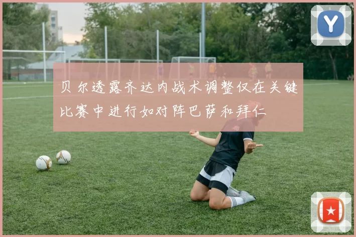 贝尔透露齐达内战术调整仅在关键比赛中进行如对阵巴萨和拜仁