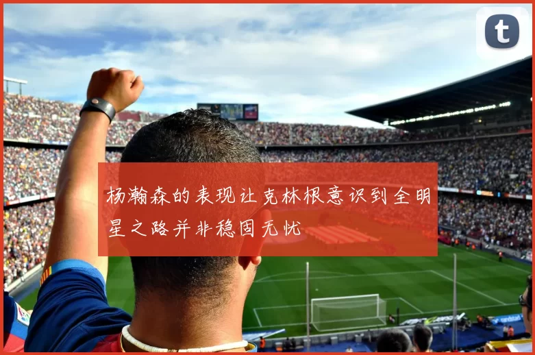 杨瀚森的表现让克林根意识到全明星之路并非稳固无忧
