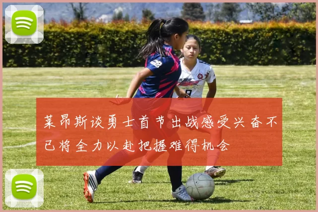 莱昂斯谈勇士首节出战感受兴奋不已将全力以赴把握难得机会