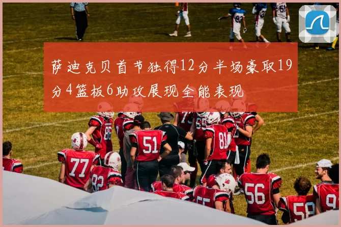 萨迪克贝首节独得12分半场豪取19分4篮板6助攻展现全能表现