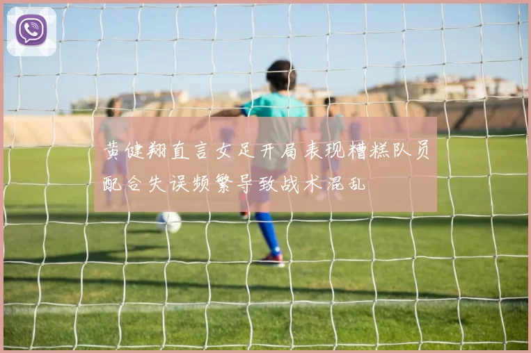 黄健翔直言女足开局表现糟糕队员配合失误频繁导致战术混乱