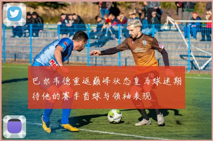 巴尔韦德重返巅峰状态皇马球迷期待他的赛季首球与领袖表现