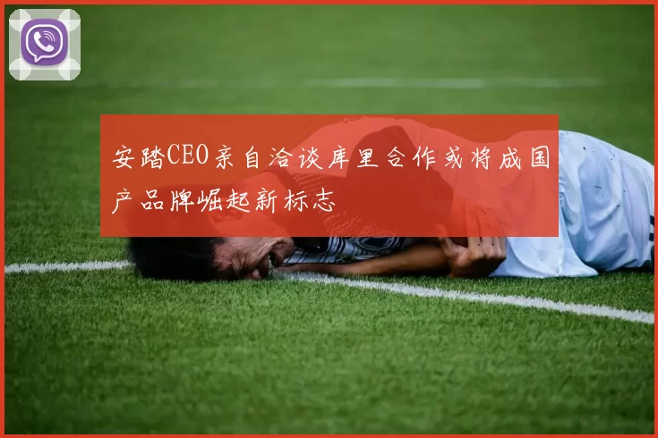 安踏CEO亲自洽谈库里合作或将成国产品牌崛起新标志