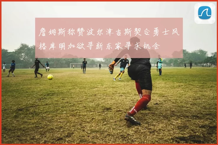 詹姆斯称赞波尔津吉斯契合勇士风格库明加欲寻新东家寻求机会