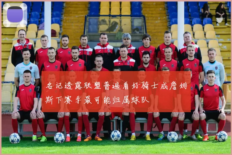 名记透露联盟普遍看好骑士成詹姆斯下赛季最可能归属球队