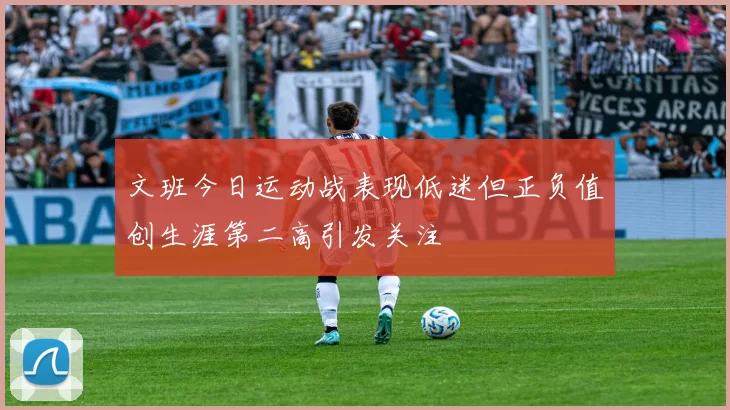 文班今日运动战表现低迷但正负值创生涯第二高引发关注