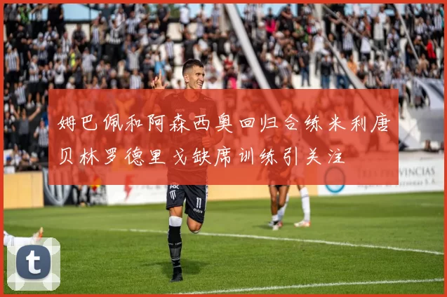 姆巴佩和阿森西奥回归合练米利唐贝林罗德里戈缺席训练引关注
